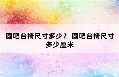 圆吧台椅尺寸多少？ 圆吧台椅尺寸多少厘米